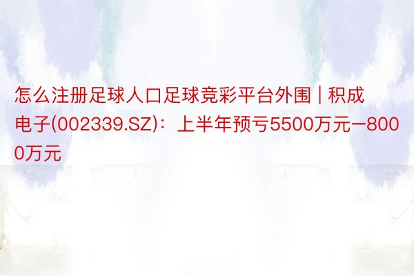 怎么注册足球人口足球竞彩平台外围 | 积成电子(002339.SZ)：上半年预亏5500万元–8000万元