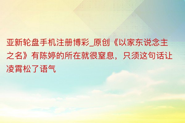 亚新轮盘手机注册博彩_原创《以家东说念主之名》有陈婷的所在就很窒息，只须这句话让凌霄松了语气