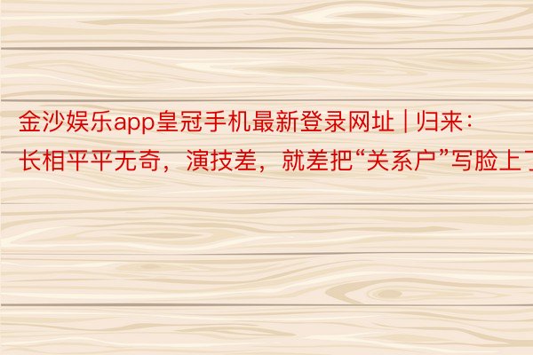 金沙娱乐app皇冠手机最新登录网址 | 归来：长相平平无奇，演技差，就差把“关系户”写脸上了