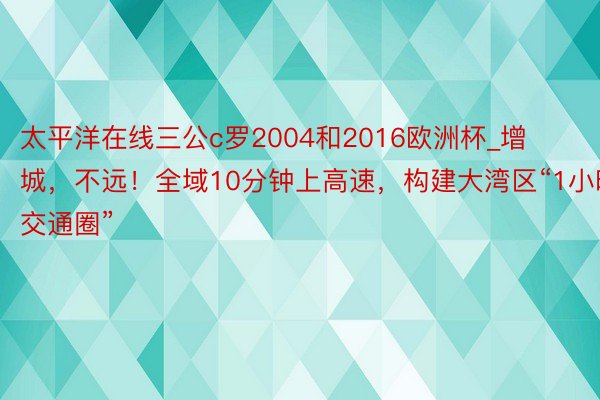 太平洋在线三公c罗2004和2016欧洲杯_增城，不远！全域10分钟上高速，构建大湾区“1小时交通圈”