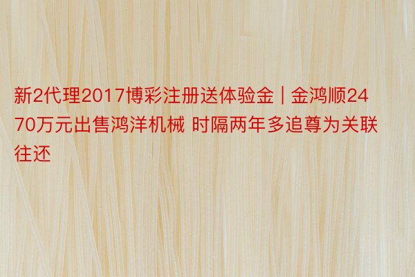 新2代理2017博彩注册送体验金 | 金鸿顺2470万元出售鸿洋机械 时隔两年多追尊为关联往还