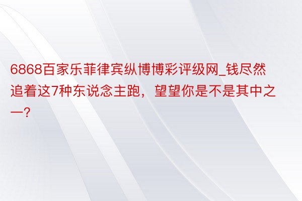 6868百家乐菲律宾纵博博彩评级网_钱尽然追着这7种东说念主跑，望望你是不是其中之一？