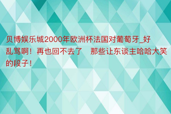 贝博娱乐城2000年欧洲杯法国对葡萄牙_好乱骂啊！再也回不去了⋯那些让东谈主哈哈大笑的段子！