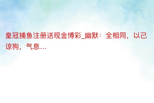 皇冠捕鱼注册送现金博彩_幽默：全相同，以己谅狗，气息…