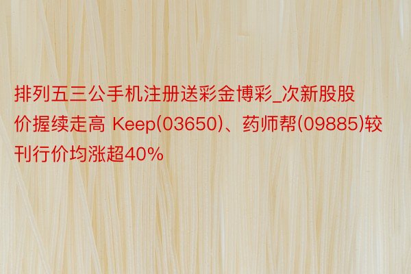 排列五三公手机注册送彩金博彩_次新股股价握续走高 Keep(03650)、药师帮(09885)较刊行价均涨超40%
