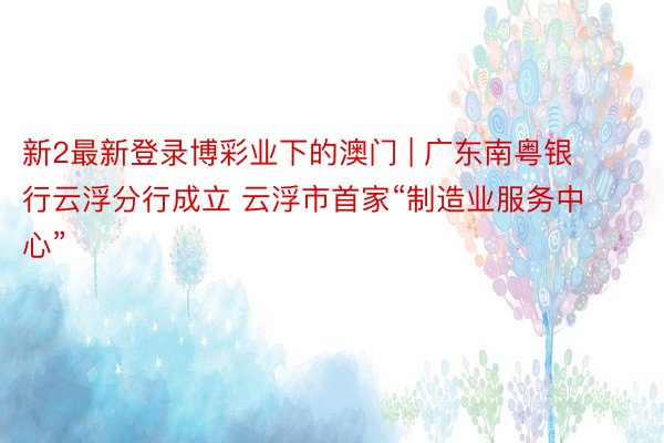 新2最新登录博彩业下的澳门 | 广东南粤银行云浮分行成立 云浮市首家“制造业服务中心”