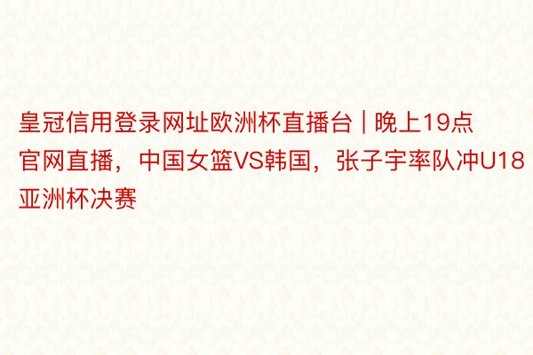 皇冠信用登录网址欧洲杯直播台 | 晚上19点官网直播，中国女篮VS韩国，张子宇率队冲U18亚洲杯决赛