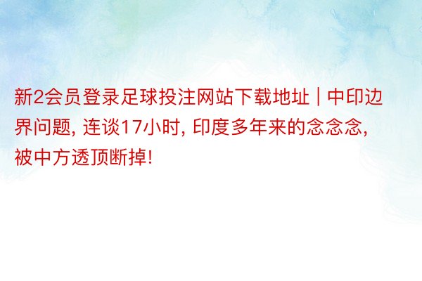 新2会员登录足球投注网站下载地址 | 中印边界问题, 连谈17小时, 印度多年来的念念念, 被中方透顶断掉!