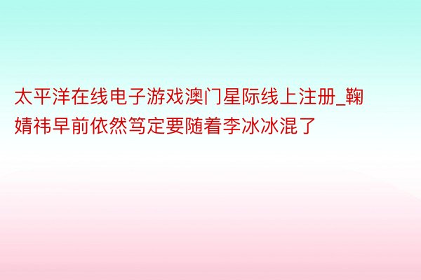 太平洋在线电子游戏澳门星际线上注册_鞠婧祎早前依然笃定要随着李冰冰混了