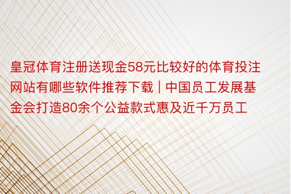 皇冠体育注册送现金58元比较好的体育投注网站有哪些软件推荐下载 | 中国员工发展基金会打造80余个公益款式惠及近千万员工