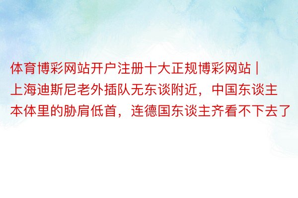 体育博彩网站开户注册十大正规博彩网站 | 上海迪斯尼老外插队无东谈附近，中国东谈主本体里的胁肩低首，连德国东谈主齐看不下去了