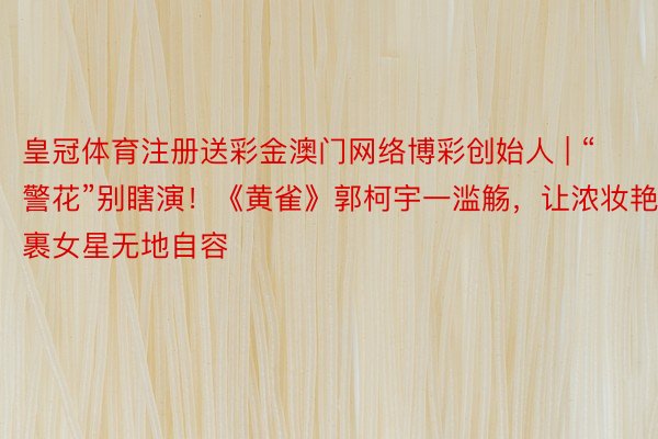 皇冠体育注册送彩金澳门网络博彩创始人 | “警花”别瞎演！《黄雀》郭柯宇一滥觞，让浓妆艳裹女星无地自容