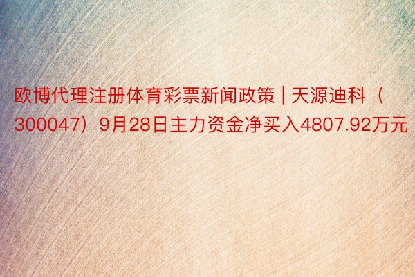 欧博代理注册体育彩票新闻政策 | 天源迪科（300047）9月28日主力资金净买入4807.92万元